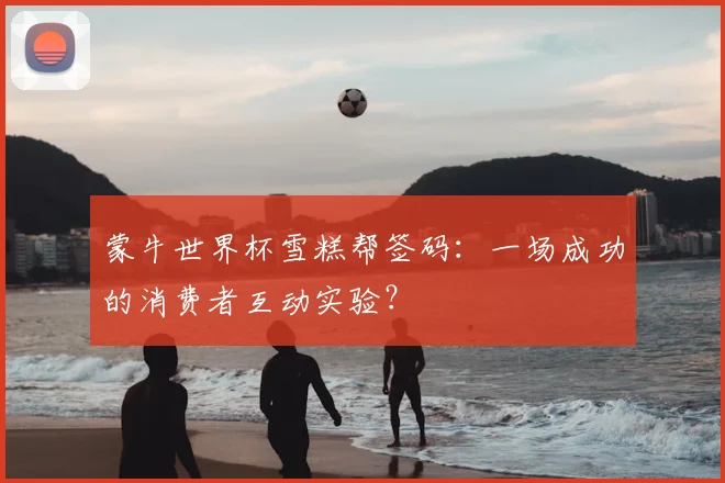 蒙牛世界杯雪糕帮签码：一场成功的消费者互动实验？