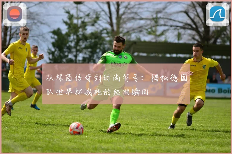从绿茵传奇到时尚符号：揭秘德国队世界杯战袍的经典瞬间