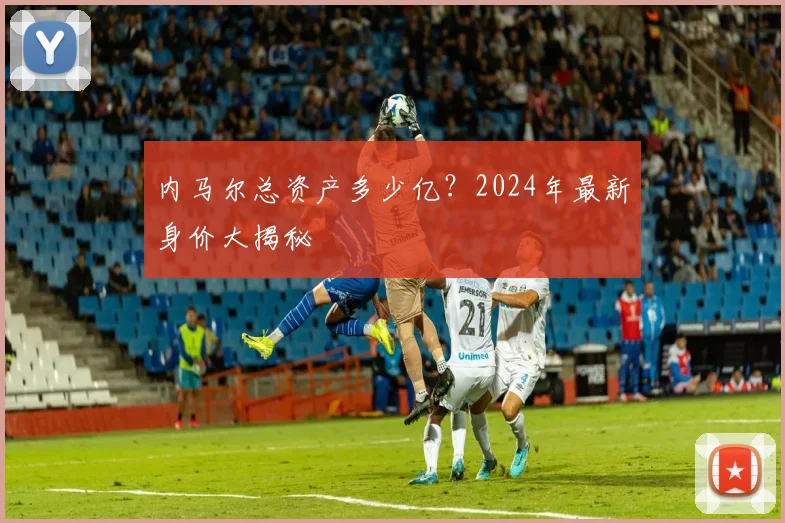 内马尔总资产多少亿？2024年最新身价大揭秘