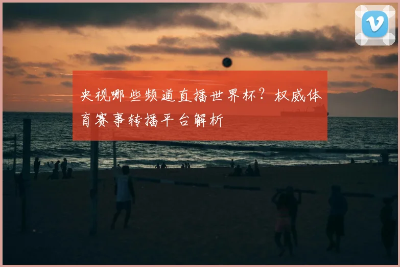 央视哪些频道直播世界杯？权威体育赛事转播平台解析