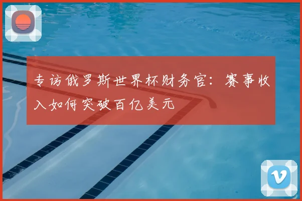 专访俄罗斯世界杯财务官:赛事收入如何突破百亿美元