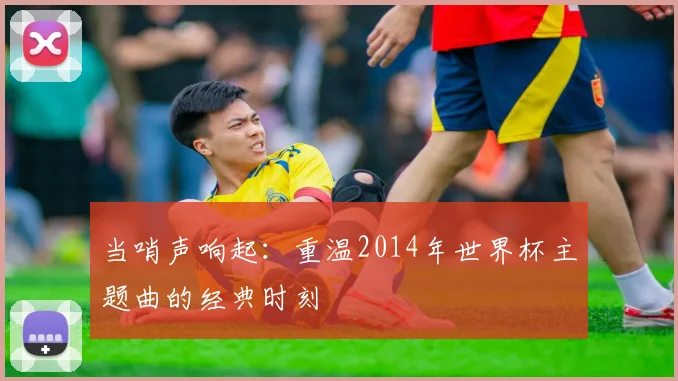 当哨声响起：重温2014年世界杯主题曲的经典时刻