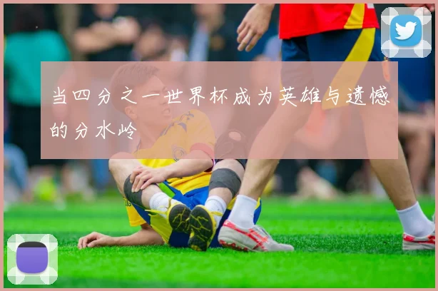 当四分之一世界杯成为英雄与遗憾的分水岭