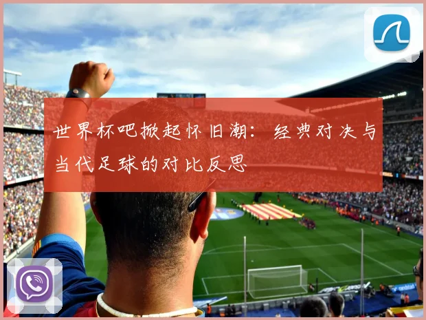 世界杯吧掀起怀旧潮:经典对决与当代足球的对比反思