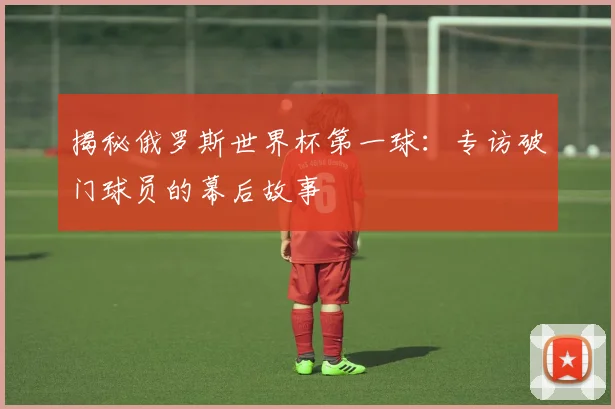 揭秘俄罗斯世界杯第一球:专访破门球员的幕后故事