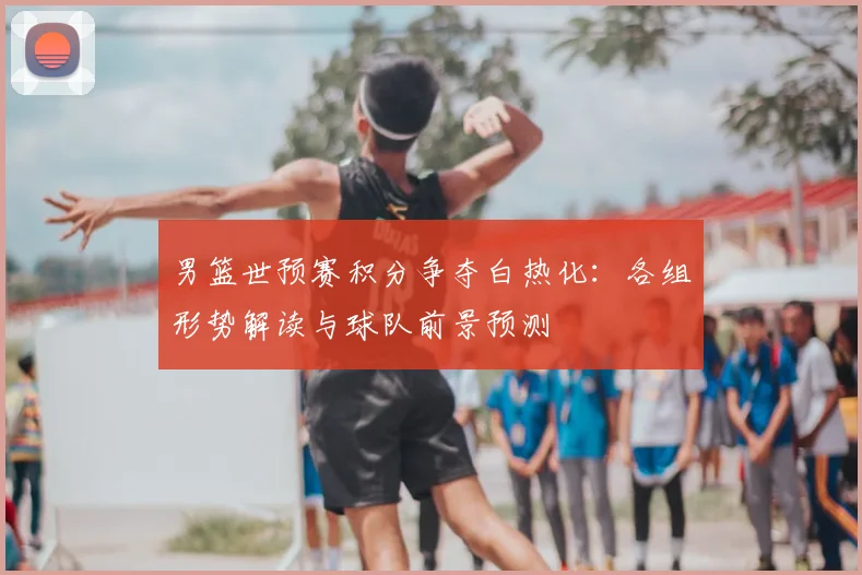 男篮世预赛积分争夺白热化:各组形势解读与球队前景预测