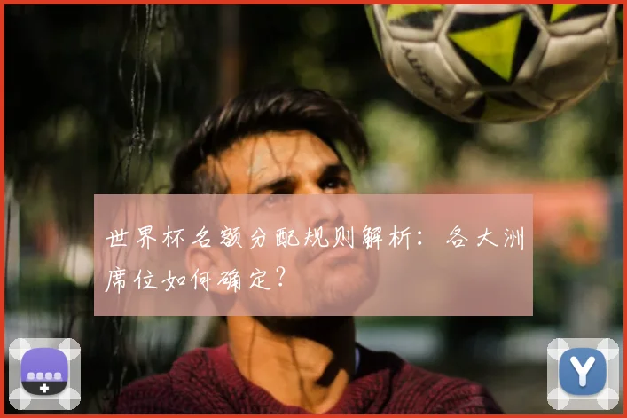 世界杯名额分配规则解析:各大洲席位如何确定?