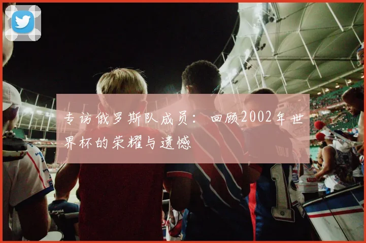 专访俄罗斯队成员:回顾2002年世界杯的荣耀与遗憾