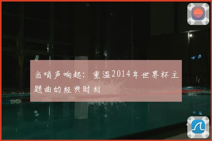 当哨声响起：重温2014年世界杯主题曲的经典时刻
