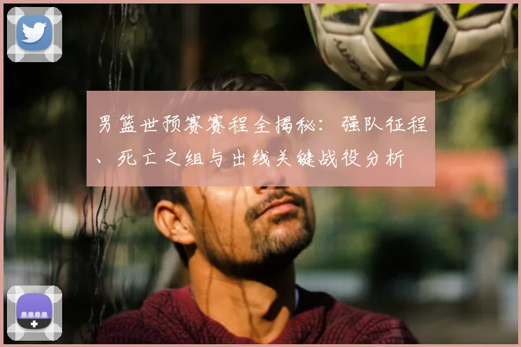 男篮世预赛赛程全揭秘:强队征程、死亡之组与出线关键战役分析
