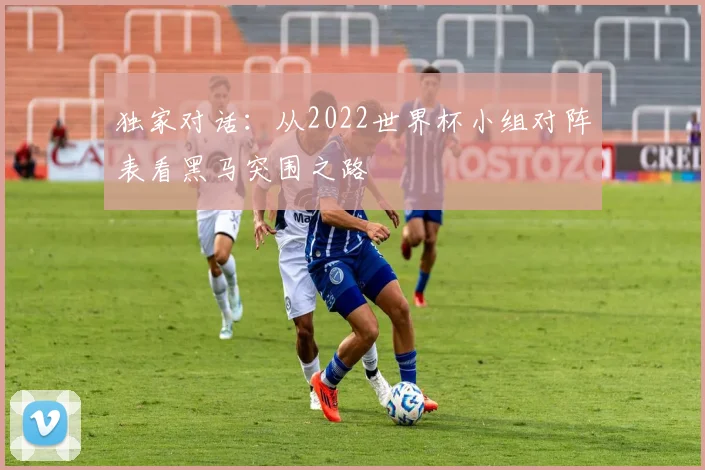 独家对话:从2022世界杯小组对阵表看黑马突围之路
