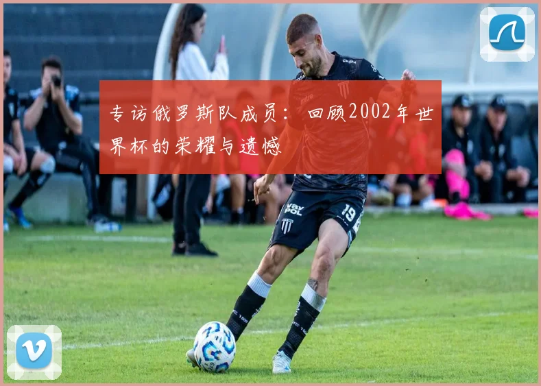 专访俄罗斯队成员:回顾2002年世界杯的荣耀与遗憾