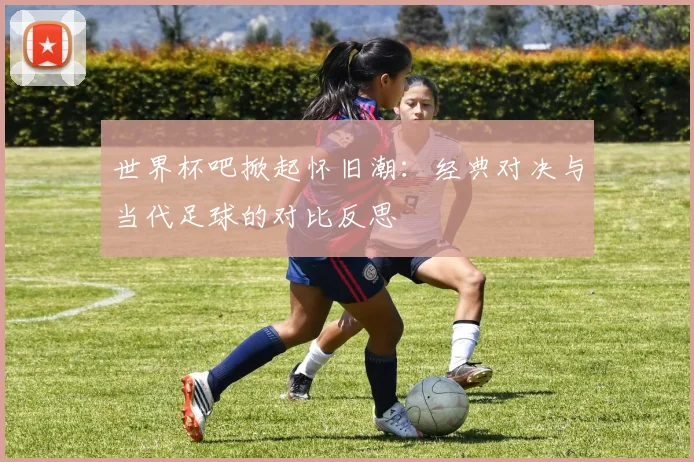世界杯吧掀起怀旧潮:经典对决与当代足球的对比反思