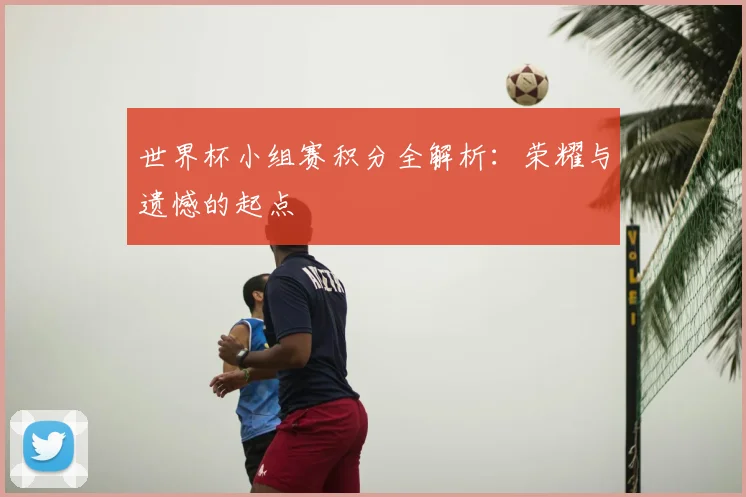 世界杯小组赛积分全解析:荣耀与遗憾的起点