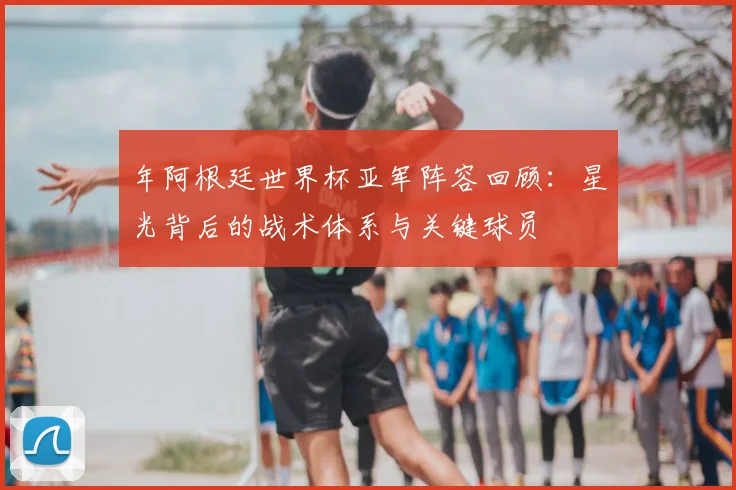 年阿根廷世界杯亚军阵容回顾:星光背后的战术体系与关键球员