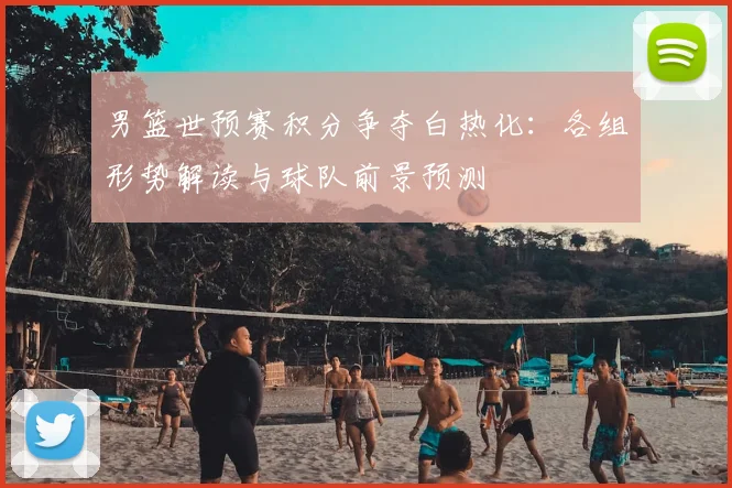 男篮世预赛积分争夺白热化:各组形势解读与球队前景预测