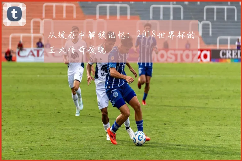 从缓存中解锁记忆：2018世界杯的五大传奇夜晚