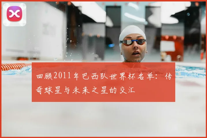 回顾2011年巴西队世界杯名单:传奇球星与未来之星的交汇