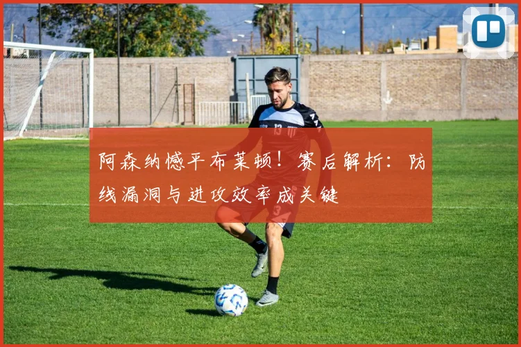 阿森纳憾平布莱顿！赛后解析：防线漏洞与进攻效率成关键