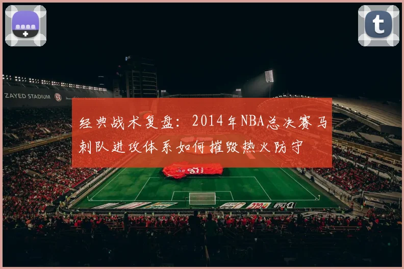 经典战术复盘：2014年NBA总决赛马刺队进攻体系如何摧毁热火防守