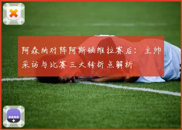 阿森纳对阵阿斯顿维拉赛后：主帅采访与比赛三大转折点解析