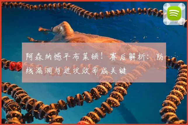 阿森纳憾平布莱顿！赛后解析：防线漏洞与进攻效率成关键