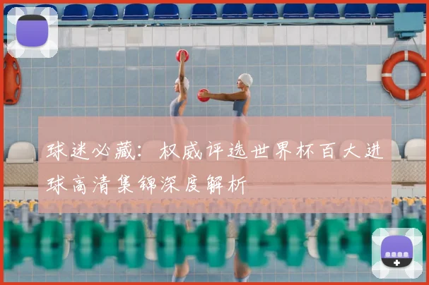 球迷必藏：权威评选世界杯百大进球高清集锦深度解析