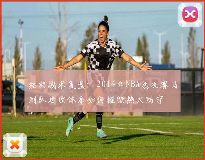 经典战术复盘：2014年NBA总决赛马刺队进攻体系如何摧毁热火防守