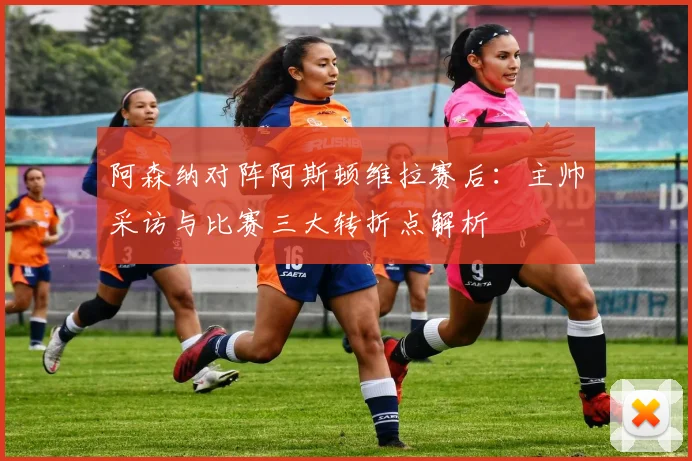 阿森纳对阵阿斯顿维拉赛后：主帅采访与比赛三大转折点解析