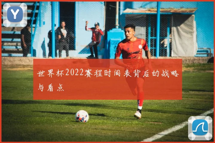 世界杯2022赛程时间表背后的战略与看点
