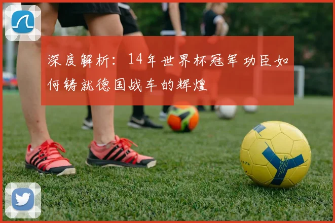 深度解析：14年世界杯冠军功臣如何铸就德国战车的辉煌