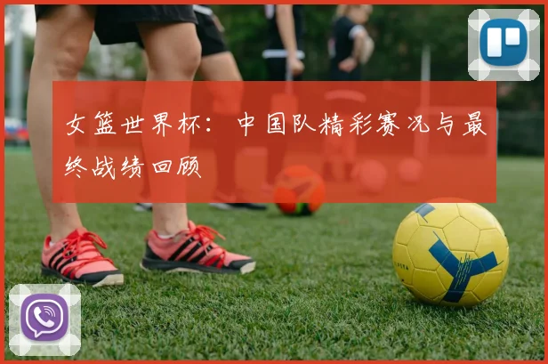 女篮世界杯：中国队精彩赛况与最终战绩回顾