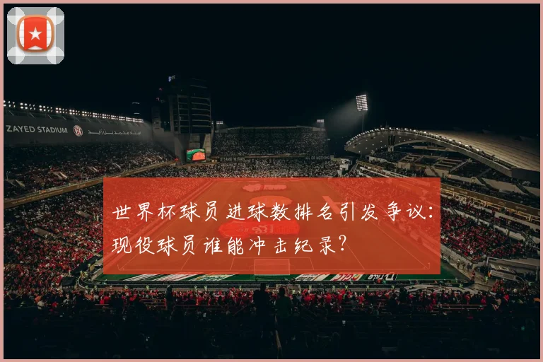 世界杯球员进球数排名引发争议：现役球员谁能冲击纪录？