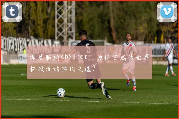 深度解析ab82net：为何它成为世界杯投注的热门之选？