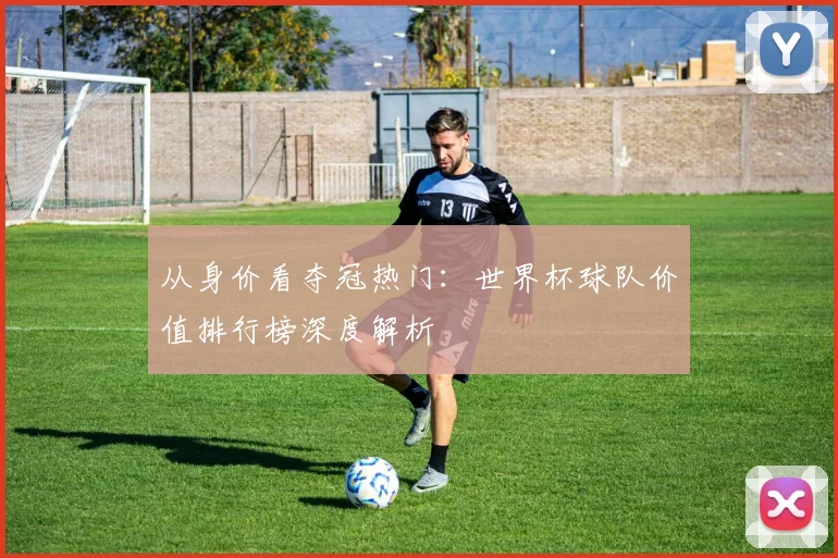 从身价看夺冠热门：世界杯球队价值排行榜深度解析