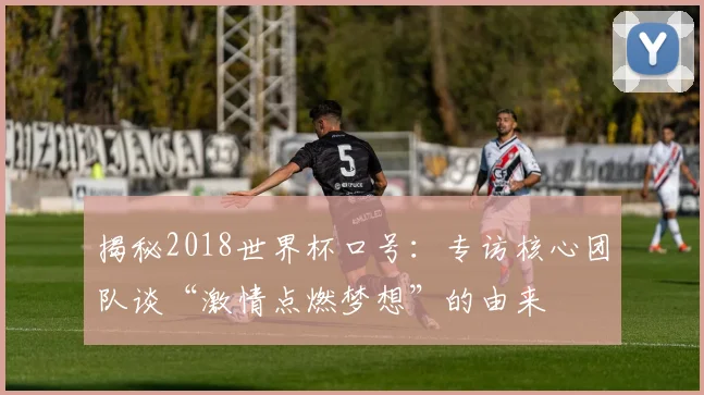 揭秘2018世界杯口号：专访核心团队谈“激情点燃梦想”的由来