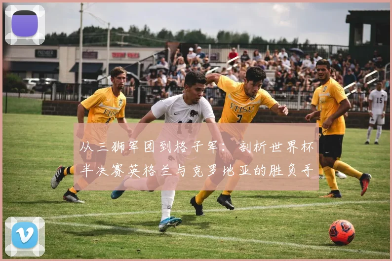 从三狮军团到格子军：剖析世界杯半决赛英格兰与克罗地亚的胜负手