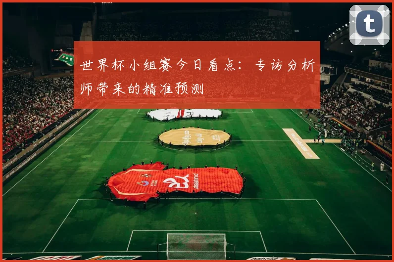 世界杯小组赛今日看点：专访分析师带来的精准预测